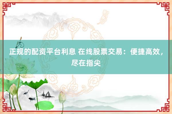 正规的配资平台利息 在线股票交易：便捷高效，尽在指尖