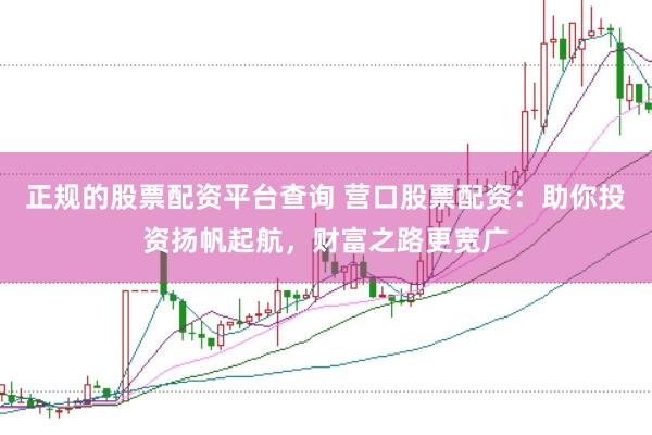 正规的股票配资平台查询 营口股票配资：助你投资扬帆起航，财富之路更宽广