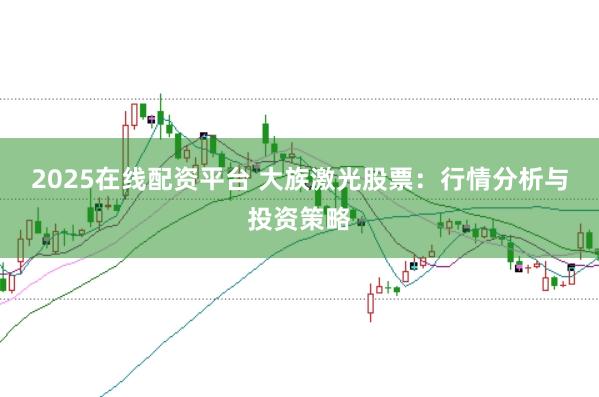 2025在线配资平台 大族激光股票：行情分析与投资策略