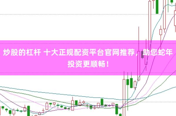 炒股的杠杆 十大正规配资平台官网推荐，助您蛇年投资更顺畅！