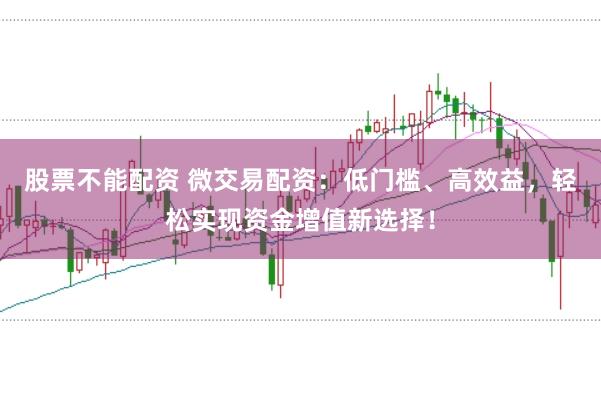 股票不能配资 微交易配资：低门槛、高效益，轻松实现资金增值新选择！
