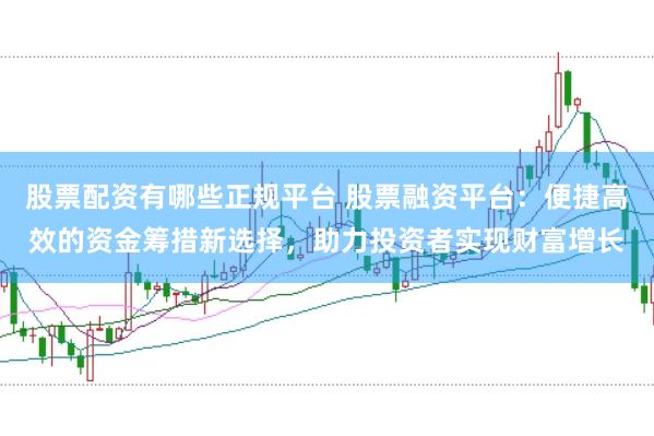 股票配资有哪些正规平台 股票融资平台:便捷高效的资金筹措新选择,助力投资者实现财富增长