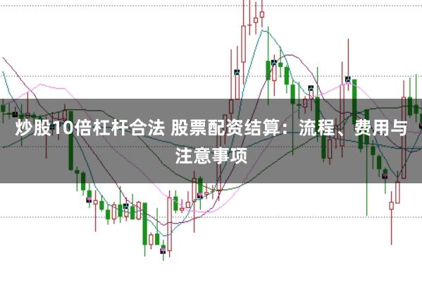 炒股10倍杠杆合法 股票配资结算：流程、费用与注意事项