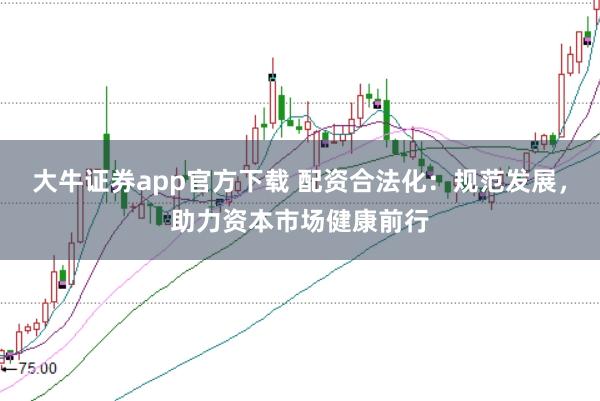大牛证券app官方下载 配资合法化：规范发展，助力资本市场健康前行