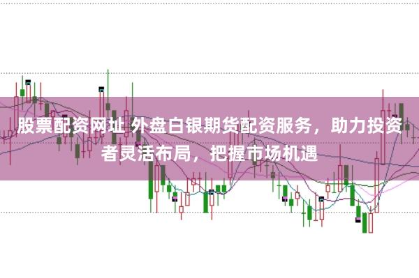 股票配资网址 外盘白银期货配资服务，助力投资者灵活布局，把握市场机遇