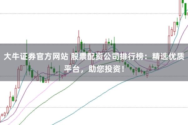 大牛证券官方网站 股票配资公司排行榜:精选优质平台,助您投资!