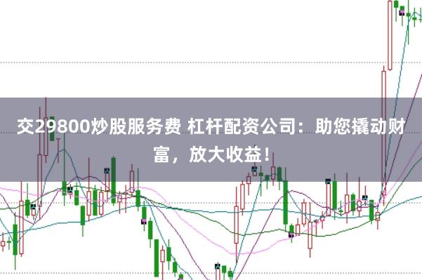 交29800炒股服务费 杠杆配资公司：助您撬动财富，放大收益！