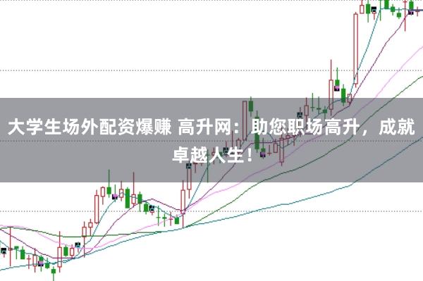 大学生场外配资爆赚 高升网：助您职场高升，成就卓越人生！