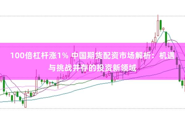 100倍杠杆涨1% 中国期货配资市场解析：机遇与挑战并存的投资新领域
