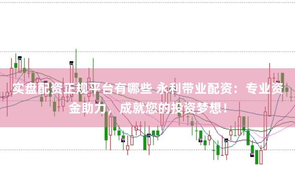 实盘配资正规平台有哪些 永利带业配资：专业资金助力，成就您的投资梦想！