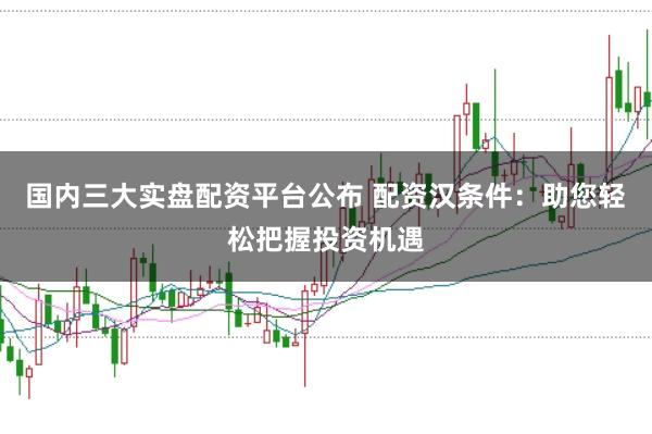 国内三大实盘配资平台公布 配资汉条件：助您轻松把握投资机遇
