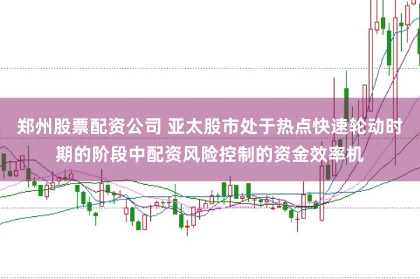 郑州股票配资公司 亚太股市处于热点快速轮动时期的阶段中配资风险控制的资金效率机