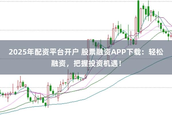 2025年配资平台开户 股票融资APP下载：轻松融资，把握投资机遇！
