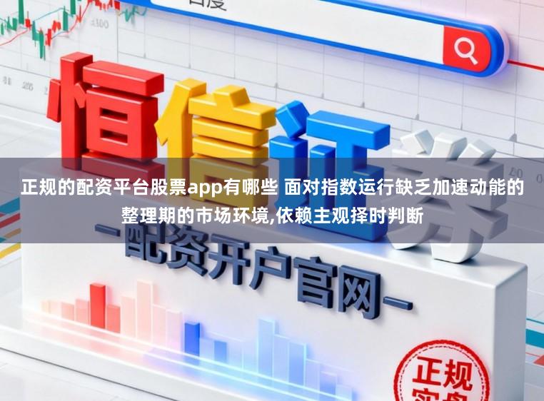 正规的配资平台股票app有哪些 面对指数运行缺乏加速动能的整理期的市场环境，依赖主观择时判断