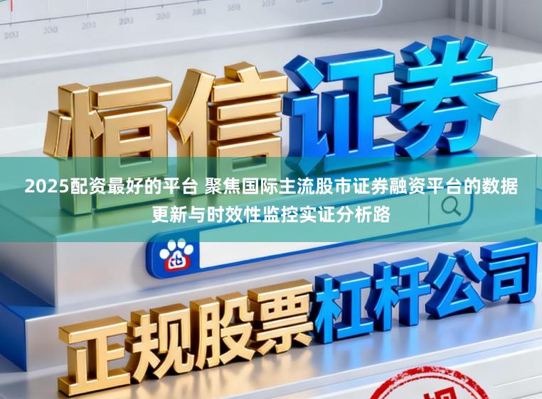 2025配资最好的平台 聚焦国际主流股市证券融资平台的数据更新与时效性监控实证分析路