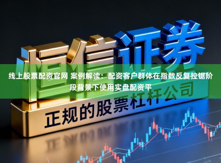线上股票配资官网 案例解读：配资客户群体在指数反复拉锯阶段背景下使用实盘配资平