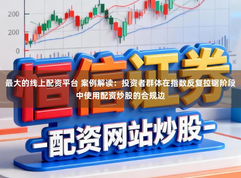 最大的线上配资平台 案例解读：投资者群体在指数反复拉锯阶段中使用配资炒股的合规边