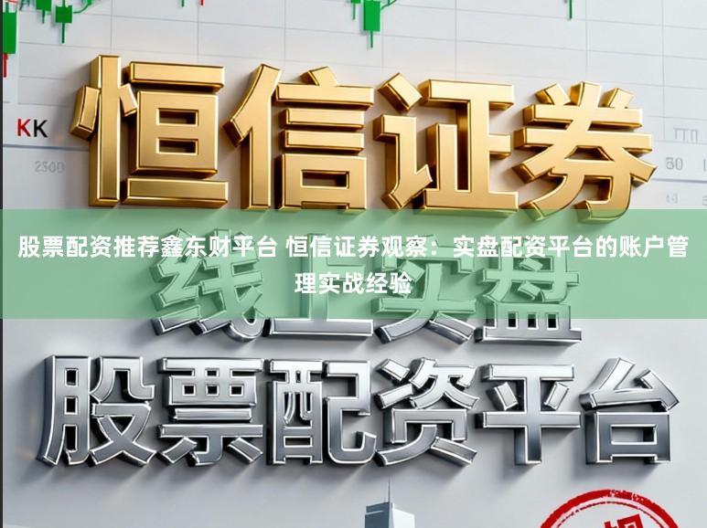 股票配资推荐鑫东财平台 恒信证券观察：实盘配资平台的账户管理实战经验