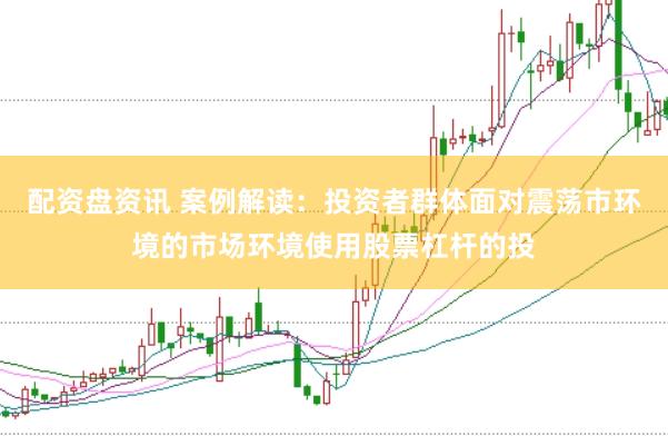 配资盘资讯 案例解读：投资者群体面对震荡市环境的市场环境使用股票杠杆的投