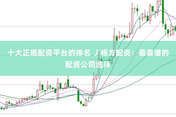 十大正规配资平台的排名 丿杨方配资：最靠谱的配资公司选择